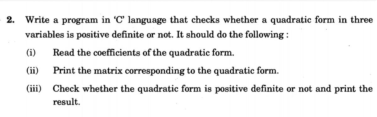 2. Write a program in 'C' language that checks whether a quadratic form in three
variables is positive definite or not. It should do the following:
(i)
Read the coefficients of the quadratic form.
(ii)
Print the matrix corresponding to the quadratic form.
(iii)
Check whether the quadratic form is positive definite or not and print the
result.
