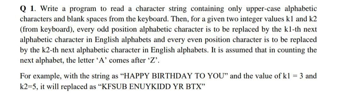 Q 1. Write a program to read a character string containing only upper-case alphabetic
characters and blank spaces from the keyboard. Then, for a given two integer values kl and k2
(from keyboard), every odd position alphabetic character is to be replaced by the k1-th next
alphabetic character in English alphabets and every even position character is to be replaced
by the k2-th next alphabetic character in English alphabets. It is assumed that in counting the
next alphabet, the letter 'A' comes after 'Z'.
For example, with the string as "HAPPY BIRTHDAY TO YOU" and the value of k1 = 3 and
k2=5, it will replaced as "KFSUB ENUYKIDD YR BTX"
