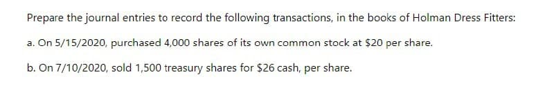 Prepare the journal entries to record the following transactions, in the books of Holman Dress Fitters:
a. On 5/15/2020, purchased 4,000 shares of its own common stock at $20 per share.
b. On 7/10/2020, sold 1,500 treasury shares for $26 cash, per share.