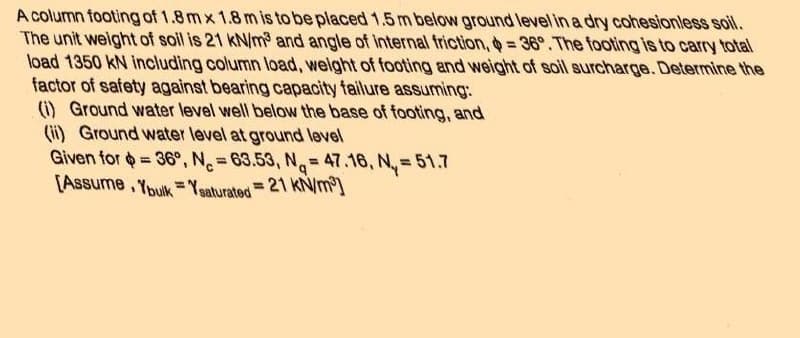 A column footing of 1.8 mx 1.8 m is to be placed 1.5 m below ground level in a dry cohesionless soil.
The unit weight of soil is 21 kN/m³ and angle of internal friction, $=36°. The footing is to carry total
load 1350 KN including column load, weight of footing and weight of soil surcharge. Determine the
factor of safety against bearing capacity failure assuming:
(1) Ground water level well below the base of footing, and
(ii) Ground water level at ground level
Given for = 36°, N= 63.53, N=47.16, N₂=51.7
= 21 kN/m³]
[Assume, Ybulk Ysaturated
=