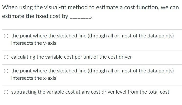 When using the visual-fit method to estimate a cost function, we can
estimate the fixed cost by
O the point where the sketched line (through all or most of the data points)
intersects the y-axis
O calculating the variable cost per unit of the cost driver
O the point where the sketched line (through all or most of the data points)
intersects the x-axis
O subtracting the variable cost at any cost driver level from the total cost
