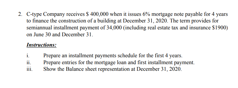 2. C-type Company receives $ 400,000 when it issues 6% mortgage note payable for 4 years
to finance the construction of a building at December 31, 2020. The term provides for
semiannual installment payment of 34,000 (including real estate tax and insurance $1900)
on June 30 and December 31.
Instructions:
i.
Prepare an installment payments schedule for the first 4 years.
Prepare entries for the mortgage loan and first installment payment.
Show the Balance sheet representation at December 31, 2020.
ii.
iii.

