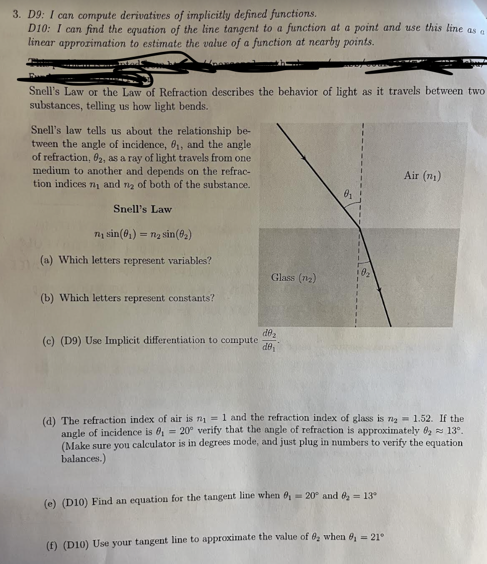 3. D9: I can compute derivatives of implicitly defined functions.
D10: I can find the equation of the line tangent to a function at a point and use this line as a
linear approximation to estimate the value of a function at nearby points.
nteds
Snell's Law or the Law of Refraction describes the behavior of light as it travels between two
substances, telling us how light bends.
Snell's law tells us about the relationship be-
tween the angle of incidence, 01, and the angle
of refraction, 02, as a ray of light travels from one
medium to another and depends on the refrac-
tion indices n₁ and n₂ of both of the substance.
Snell's Law
n₁ sin(01) = n2 sin (02)
(a) Which letters represent variables?
Air (1)
01
02
Glass (n2)
(b) Which letters represent constants?
d02
(c) (D9) Use Implicit differentiation to compute
d01
(d) The refraction index of air is n₁ = 1 and the refraction index of glass is n2 = 1.52. If the
angle of incidence is 0₁ = 20° verify that the angle of refraction is approximately 02 ≈ 13°.
(Make sure you calculator is in degrees mode, and just plug in numbers to verify the equation
balances.)
(e) (D10) Find an equation for the tangent line when 0₁ = 20° and 62 = 13°
(f) (D10) Use your tangent line to approximate the value of 02 when ₁ = 21°