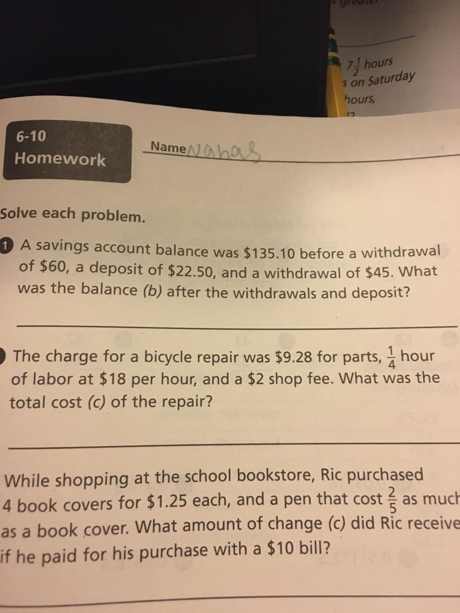 7 hours
s on Saturday
hours,
6-10
Name
eNahas
Homework
Solve each problem.
1 A savings account balance was $135.10 before a withdrawal
of $60, a deposit of $22.50, and a withdrawal of $45. VWhat
was the balance (b) after the withdrawals and deposit?
The charge for a bicycle repair was $9.28 for parts, hour
of labor at $18 per hour, and a $2 shop fee. What was the
total cost (c) of the repair?
While shopping at the school bookstore, Ric purchased
4 book covers for $1.25 each, and a pen that cost
as much
as a book cover. What amount of change (c) did Ric receive
if he paid for his purchase with a $10 bill?
