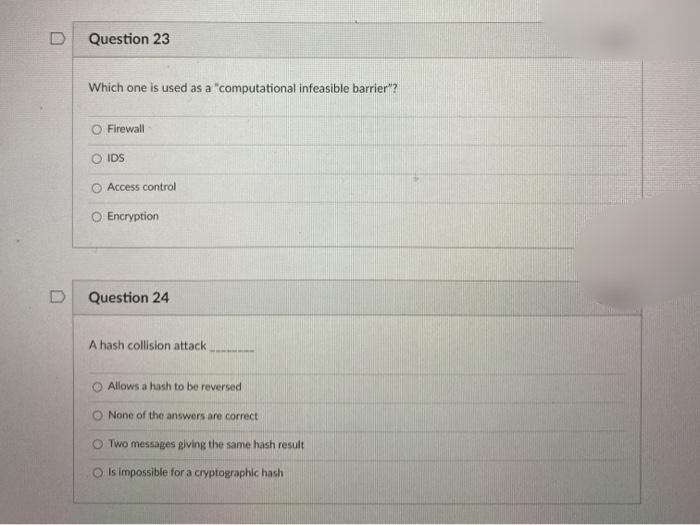 0
Question 23
Which one is used as a "computational infeasible barrier"?
O Firewall
IDS
Access control
O Encryption
Question 24
A hash collision attack.
O Allows a hash to be reversed
None of the answers are correct
Two messages giving the same hash result
Is impossible for a cryptographic hash