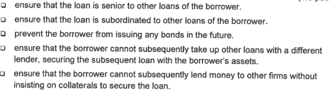 ensure that the loan is senior to other loans of the borrower.
ensure that the loan is subordinated to other loans of the borrower.
prevent the borrower from issuing any bonds in the future.
ensure that the borrower cannot subsequently take up other loans with a different
lender, securing the subsequent loan with the borrower's assets.
ensure that the borrower cannot subsequently lend money to other firms without
insisting on collaterals to secure the loan.
