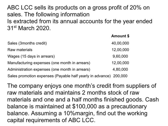 ABC LCC sells its products on a gross profit of 20% on
sales. The following information
Is extracted from its annual accounts for the year ended
31st March 2020.
Amount $
40,00,000
12,00,000
9,60,000
12,00,000
Manufacturing expenses (one month in arrears)
Administration expenses (one month in arrears)
4,80,000
Sales promotion expenses (Payable half yearly in advance) 200,000
Sales (3months credit)
Raw materials
Wages (15 days in arrears)
The company enjoys one month's credit from suppliers of
raw materials and maintains 2 months stock of raw
materials and one and a half months finished goods. Cash
balance is maintained at $100,000 as a precautionary
balance. Assuming a 10%margin, find out the working
capital requirements of ABC LCC.