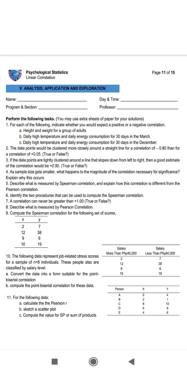 Psychological Statistics
Linear Correlation
Page 11 of 15
V. ANALYSIS, APPLICATION AND EXPLORATION
Name:
Day & Time:
Program & Section:
Professor:
Perform the following tasks. (You may use extra sheets of paper for your solutions)
1. For each of the following, indicate whether you would expect a positive or a negative correlation.
a. Height and weight for a group of adults
b. Daily high temperature and daily energy consumption for 30 days in the March.
c. Daily high temperature and daily energy consumption for 30 days in the December.
2. The data points would be clustered more closely around a straight line for a correlation of – 0.80 than for
a correlation of +0.05. (True or False?)
3. If the data points are tightly clustered around a line that slopes down from left to right, then a good estimate
of the correlation would be +0.90. (True or False?)
4. As sample size gets smaller, what happens to the magnitude of the correlation necessary for significance?
Explain why this occurs.
5. Describe what is measured by Spearman correlation, and explain how this correlation is different from the
Pearson correlation.
6. Identify the two procedures that can be used to compute the Spearman correlation.
7. A correlation can never be greater than +1.00 (True or False?)
8. Describe what is measured by Pearson Correlation.
9. Compute the Spearman correlation for the following set of scores,
y
2
7
12
38
9
6
10
19
Salary
More Than Php40,000
2
Salary
Less Than Php40,000
7
10. The following data represent job-related stress scores
for a sample of n=8 individuals. These people also are
classified by salary level.
a. Convert the data into a form suitable for the point-
12
38
9
6
10
19
biserial correlation
b. compute the point-biserial correlation for these data.
Person
Y
A
4
11. For the following data:
a. calculate the the Pearson r
B
1
10
b. sketch a scatter plot
D.
6
E
4
6
c. Compute the value for SP or sum of products
