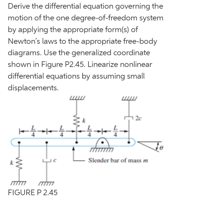 Derive the differential equation governing the
motion of the one degree-of-freedom system
by applying the appropriate form(s) of
Newton's laws to the appropriate free-body
diagrams. Use the generalized coordinate
shown in Figure P2.45. Linearize nonlinear
differential equations by assuming small
displacements.
2c
一- 一
Slender bar of mass m
FIGURE P 2.45
