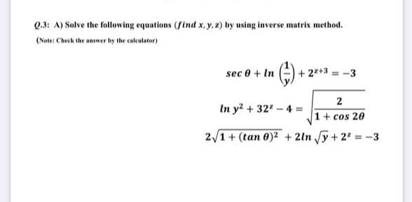 Q.3: A) Solve the following equations (find x, y, 2) by using inverse matrix method.
(Note: Check the answer by the caleulator)
sec 0 + In
+ 2*+3 = -3
2
In y? + 32 - 4 =
1+ cos 20
2/1+ (tan 0)2 + 2ln y+ 2 -3
%3!
