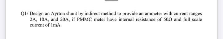 QI/ Design an Ayrton shunt by indirect method to provide an ammeter with current ranges
2A, 10A, and 20A, if PMMC meter have internal resistance of 502 and full scale
current of ImA.
