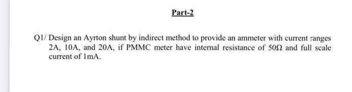 Part-2
QI/ Design an Ayrton shunt by indirect method to provide an ammeter with current ranges
2A, 10A, and 20A, if PMMC meter have internal resistance of 502 and full scale
current of ImA.
