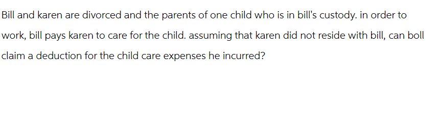 Bill and karen are divorced and the parents of one child who is in bill's custody. in order to
work, bill pays karen to care for the child. assuming that karen did not reside with bill, can boll
claim a deduction for the child care expenses he incurred?