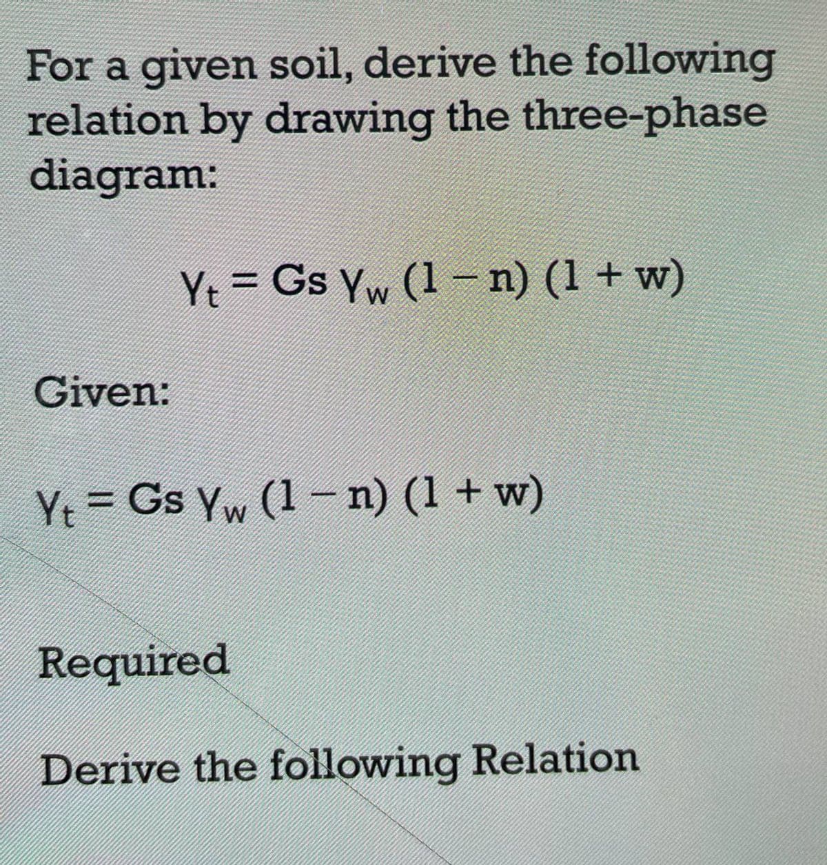 For a given soil, derive the following
relation by drawing the three-phase
diagram:
Given:
Yt = Gs Yw (1 − n) (1 + w)
W
Yt = Gs Yw (1 − n) (1 + w)
Required
Derive the following Relation