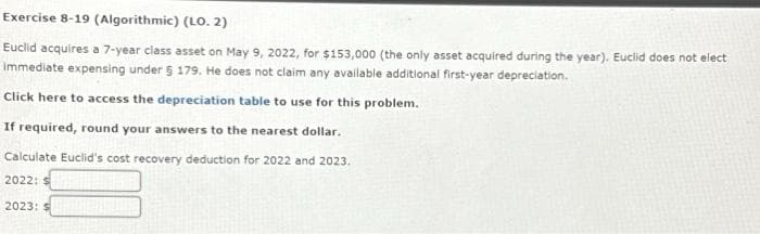 Exercise 8-19 (Algorithmic) (LO. 2)
Euclid acquires a 7-year class asset on May 9, 2022, for $153,000 (the only asset acquired during the year). Euclid does not elect
Immediate expensing under § 179. He does not claim any available additional first-year depreciation.
Click here to access the depreciation table to use for this problem.
If required, round your answers to the nearest dollar.
Calculate Euclid's cost recovery deduction for 2022 and 2023.
2022: S
2023: S