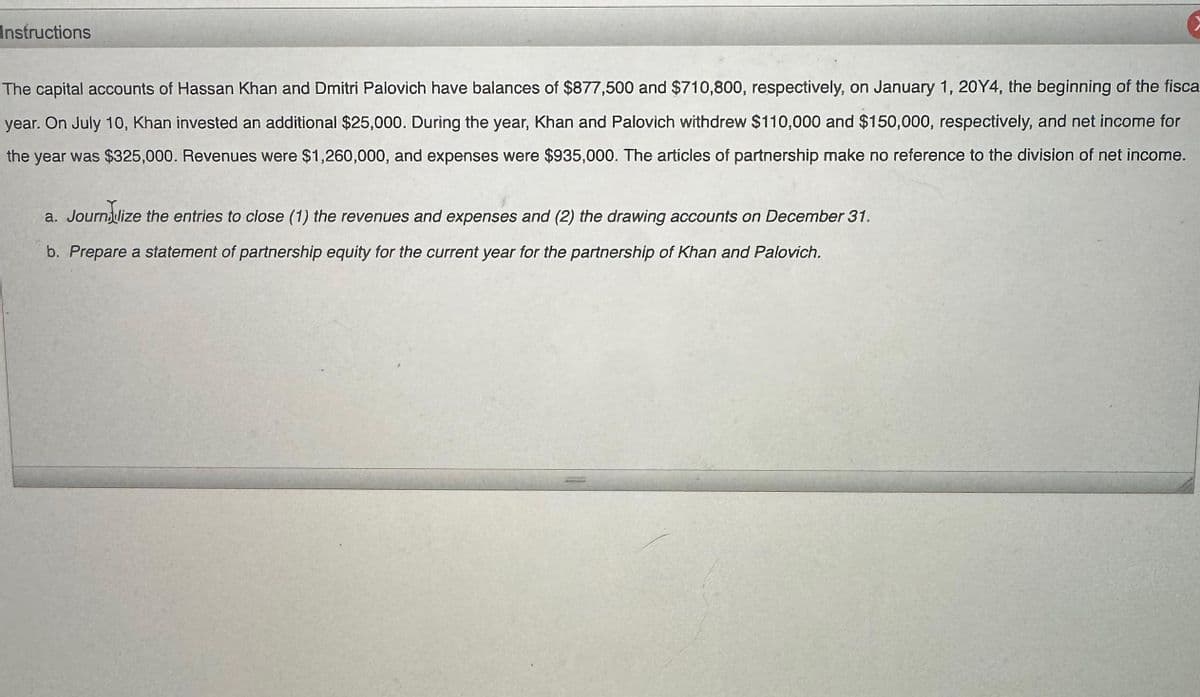 Instructions
The capital accounts of Hassan Khan and Dmitri Palovich have balances of $877,500 and $710,800, respectively, on January 1, 20Y4, the beginning of the fisca
year. On July 10, Khan invested an additional $25,000. During the year, Khan and Palovich withdrew $110,000 and $150,000, respectively, and net income for
the year was $325,000. Revenues were $1,260,000, and expenses were $935,000. The articles of partnership make no reference to the division of net income.
a. Journalize the entries to close (1) the revenues and expenses and (2) the drawing accounts on December 31.
b. Prepare a statement of partnership equity for the current year for the partnership of Khan and Palovich.