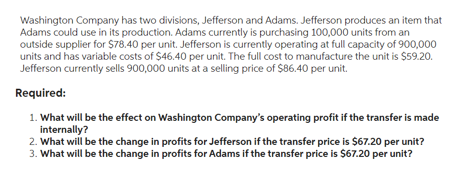 Washington Company has two divisions, Jefferson and Adams. Jefferson produces an item that
Adams could use in its production. Adams currently is purchasing 100,000 units from an
outside supplier for $78.40 per unit. Jefferson is currently operating at full capacity of 900,000
units and has variable costs of $46.40 per unit. The full cost to manufacture the unit is $59.20.
Jefferson currently sells 900,000 units at a selling price of $86.40 per unit.
Required:
1. What will be the effect on Washington Company's operating profit if the transfer is made
internally?
2. What will be the change in profits for Jefferson if the transfer price is $67.20 per unit?
3. What will be the change in profits for Adams if the transfer price is $67.20 per unit?
