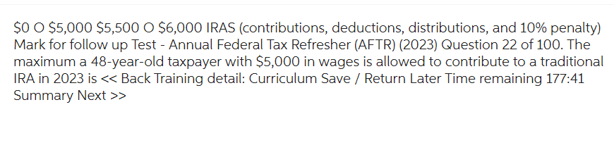 $0 O $5,000 $5,500 O $6,000 IRAS (contributions, deductions, distributions, and 10% penalty)
Mark for follow up Test - Annual Federal Tax Refresher (AFTR) (2023) Question 22 of 100. The
maximum a 48-year-old taxpayer with $5,000 in wages is allowed to contribute to a traditional
IRA in 2023 is << Back Training detail: Curriculum Save / Return Later Time remaining 177:41
Summary Next >>