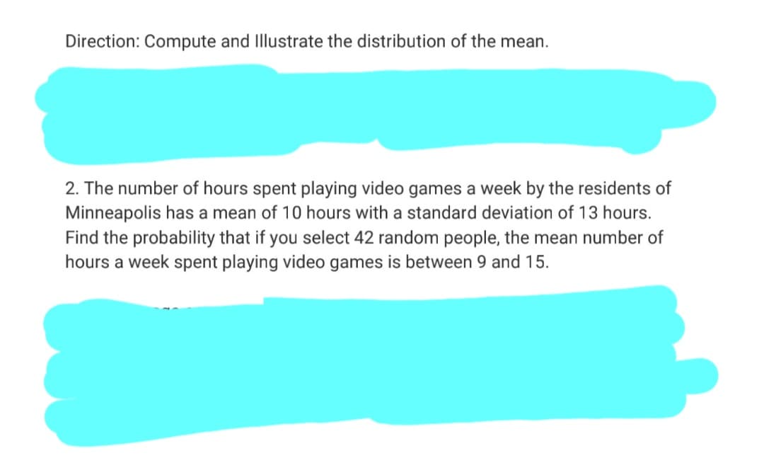 Direction: Compute and Illustrate the distribution of the mean.
2. The number of hours spent playing video games a week by the residents of
Minneapolis has a mean of 10 hours with a standard deviation of 13 hours.
Find the probability that if you select 42 random people, the mean number of
hours a week spent playing video games is between 9 and 15.
