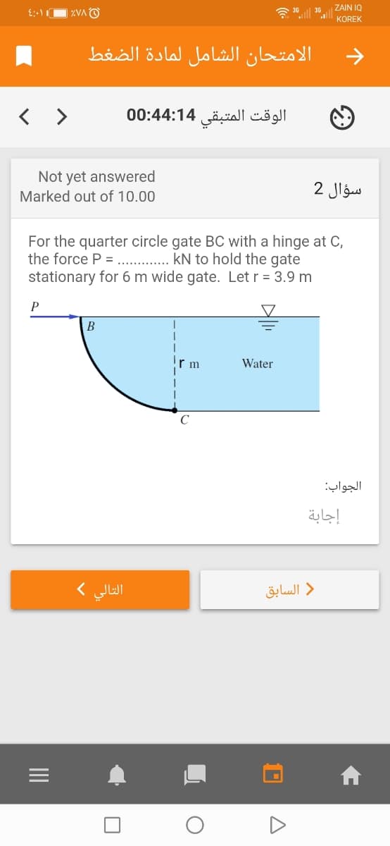 ZAIN IQ
KOREK
الامتحان الشامل لمادة الضغط
< >
الوقت المتبقی 00:44:14
Not yet answered
سؤال 2
Marked out of 10.00
For the quarter circle gate BC with a hinge at C,
the force P = .. . kN to hold the gate
stationary for 6 m wide gate. Let r = 3.9 m
P
В
r m
Water
الجواب:
إجابة
التالي (
) السابق
II
