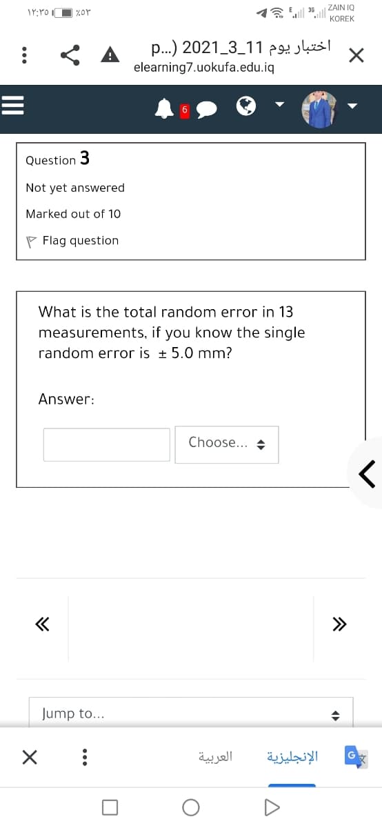 ZAIN IQ
1Y:YO O %or
KOREK
p..) 2021_3_11 p
elearning7.uokufa.edu.iq
Question 3
Not yet answered
Marked out of 10
P Flag question
What is the total random error in 13
measurements, if you know the single
random error is + 5.0 mm?
Answer:
Choose... +
Jump to...
العربية
الإنجليزية
...
