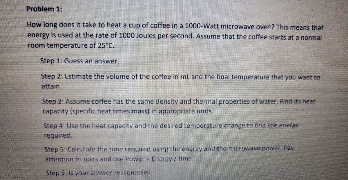 Problem 1:
How long does it take to heat a cup of coffee in a 1000-Watt microwave oven? This means that
energy is used at the rate of 1000 Joules per second. Assume that the coffee starts at a normal
room temperature of 25°C.
Step 1: Guess an answer.
Step 2: Estimate the volume of the coffee in mL and the final temperature that you want to
attain.
Step 3: Assume coffee has the same density and thermal properties of water. Find its heat
capacity (specific heat times mass) in appropriate units.
Step 4: Use the heat capacity and the desired temperature change to find the energy
required.
Step 5: Calculate the time required using the energy and the microwave power. Pay
attention to units and use Power = Energy/time.
Step 5: Is your answer reasonable?
