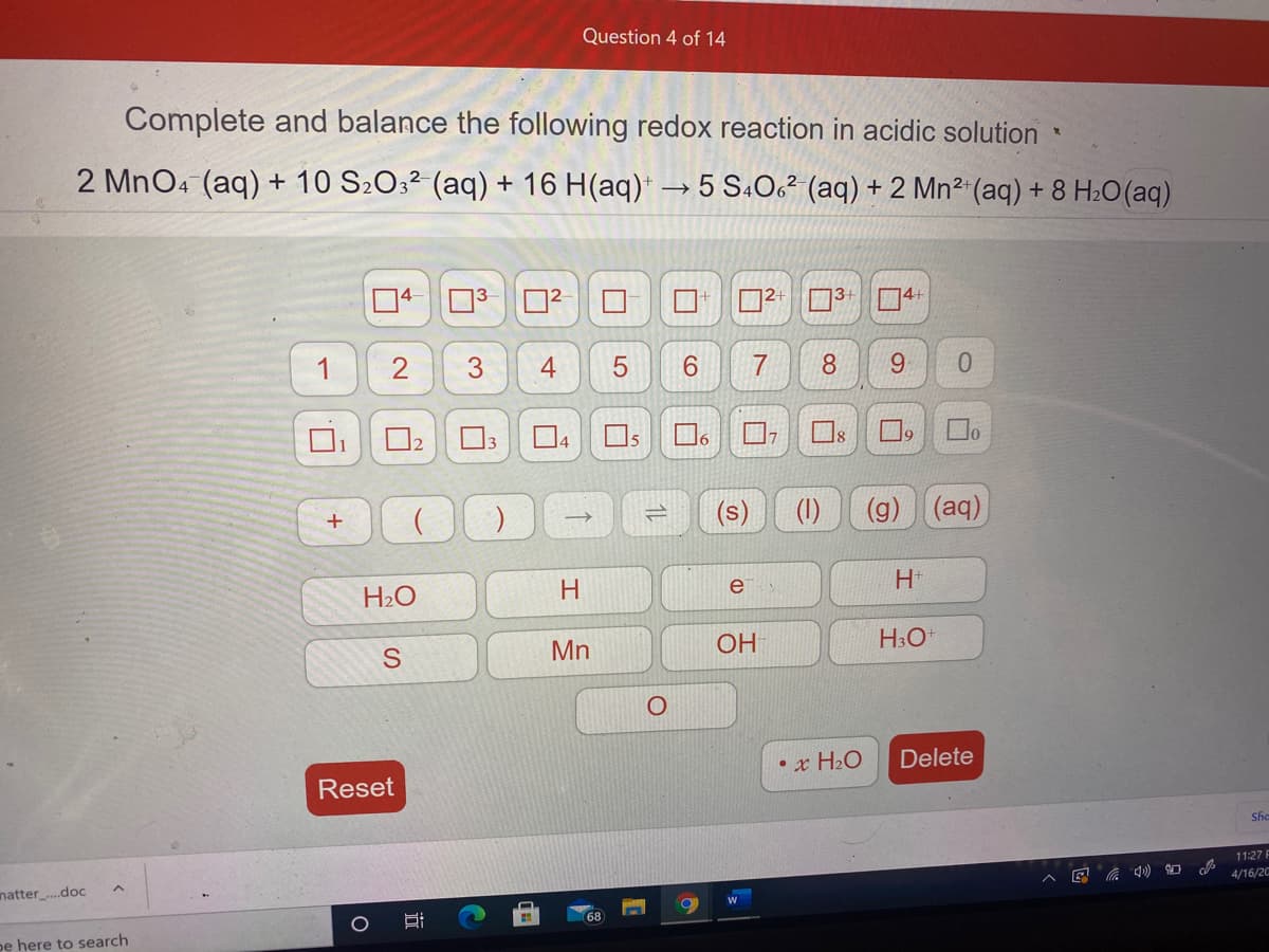 Question 4 of 14
Complete and balance the following redox reaction in acidic solution
2 MnO4 (aq) + 10 S2O3² (aq) + 16 H(aq)* → 5 S4O¿² (aq) + 2 Mn2 (aq) + 8 H20(aq)
4-
4+
1
2
3.
4
7
8.
9.
5
Do
1
13
(1)
(g) (aq)
e
H2O
Mn
OH
• x H2O
Delete
Reset
She
11:27 F
4/16/20
natter.doc
68
pe here to search
LO
