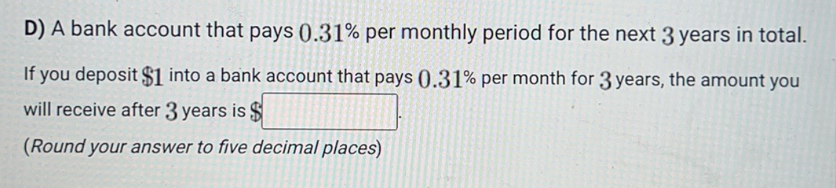 D) A bank account that pays 0.31% per monthly period for the next 3 years in total.
If you deposit $1 into a bank account that pays 0.31% per month for 3 years, the amount you
will receive after 3 years is $
(Round your answer to five decimal places)