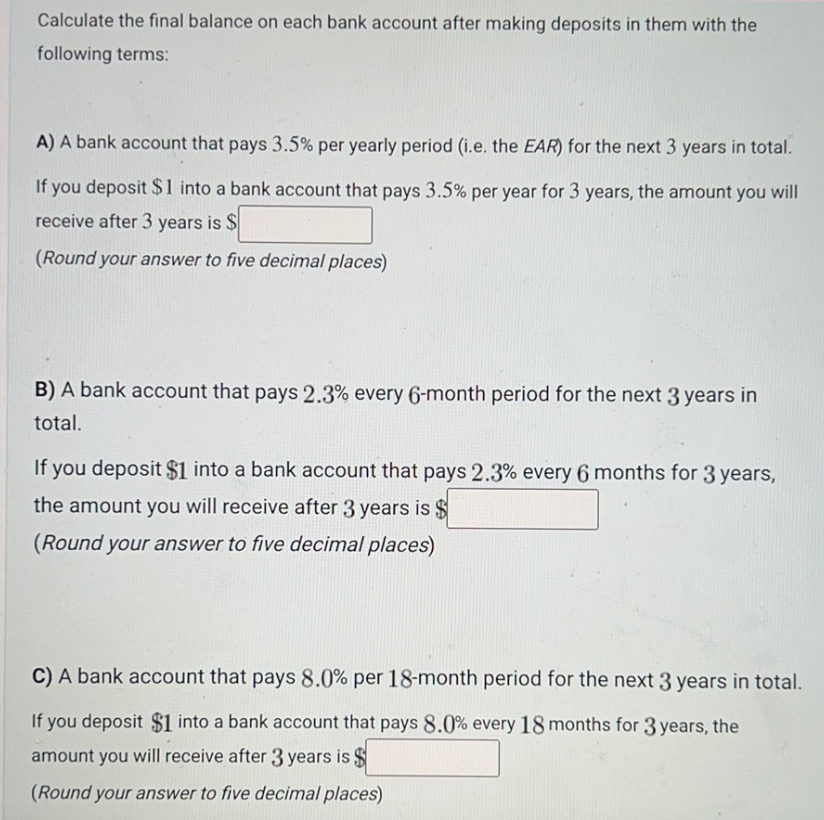 Calculate the final balance on each bank account after making deposits in them with the
following terms:
A) A bank account that pays 3.5% per yearly period (i.e. the EAR) for the next 3 years in total.
If you deposit $1 into a bank account that pays 3.5% per year for 3 years, the amount you will
receive after 3 years is $
(Round your answer to five decimal places)
B) A bank account that pays 2.3% every 6-month period for the next 3 years in
total.
If you deposit $1 into a bank account that pays 2.3% every 6 months for 3 years,
the amount you will receive after 3 years is $
(Round your answer to five decimal places)
C) A bank account that pays 8.0% per 18-month period for the next 3 years in total.
If you deposit $1 into a bank account that pays 8.0% every 18 months for 3 years, the
amount you will receive after 3 years is $
(Round your answer to five decimal places)