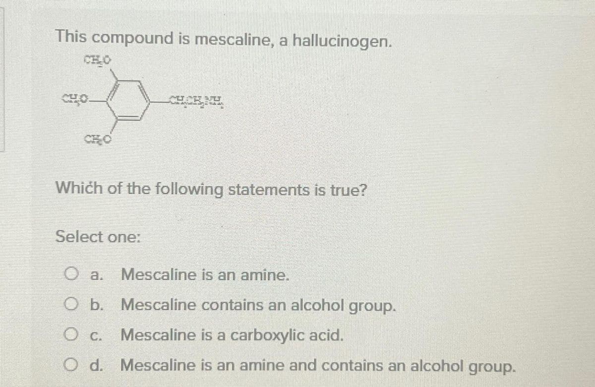 This compound is mescaline, a hallucinogen.
CHO
CHO
T
Which of the following statements is true?
Select one:
O a.
O b.
O c.
O d.
Mescaline is an amine.
Mescaline contains an alcohol group.
Mescaline is a carboxylic acid.
Mescaline is an amine and contains an alcohol group.