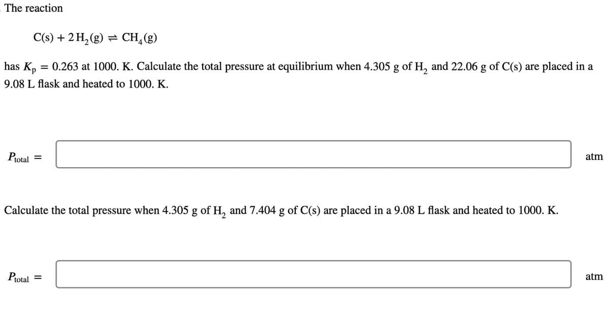The reaction
C(s) + 2 H₂(g) = CH₂(g)
has Kp
= 0.263 at 1000. K. Calculate the total pressure at equilibrium when 4.305 g of H₂ and 22.06 g of C(s) are placed in a
9.08 L flask and heated to 1000. K.
Ptotal =
Calculate the total pressure when 4.305 g of H₂ and 7.404 g of C(s) are placed in a 9.08 L flask and heated to 1000. K.
Ptotal =
atm
atm