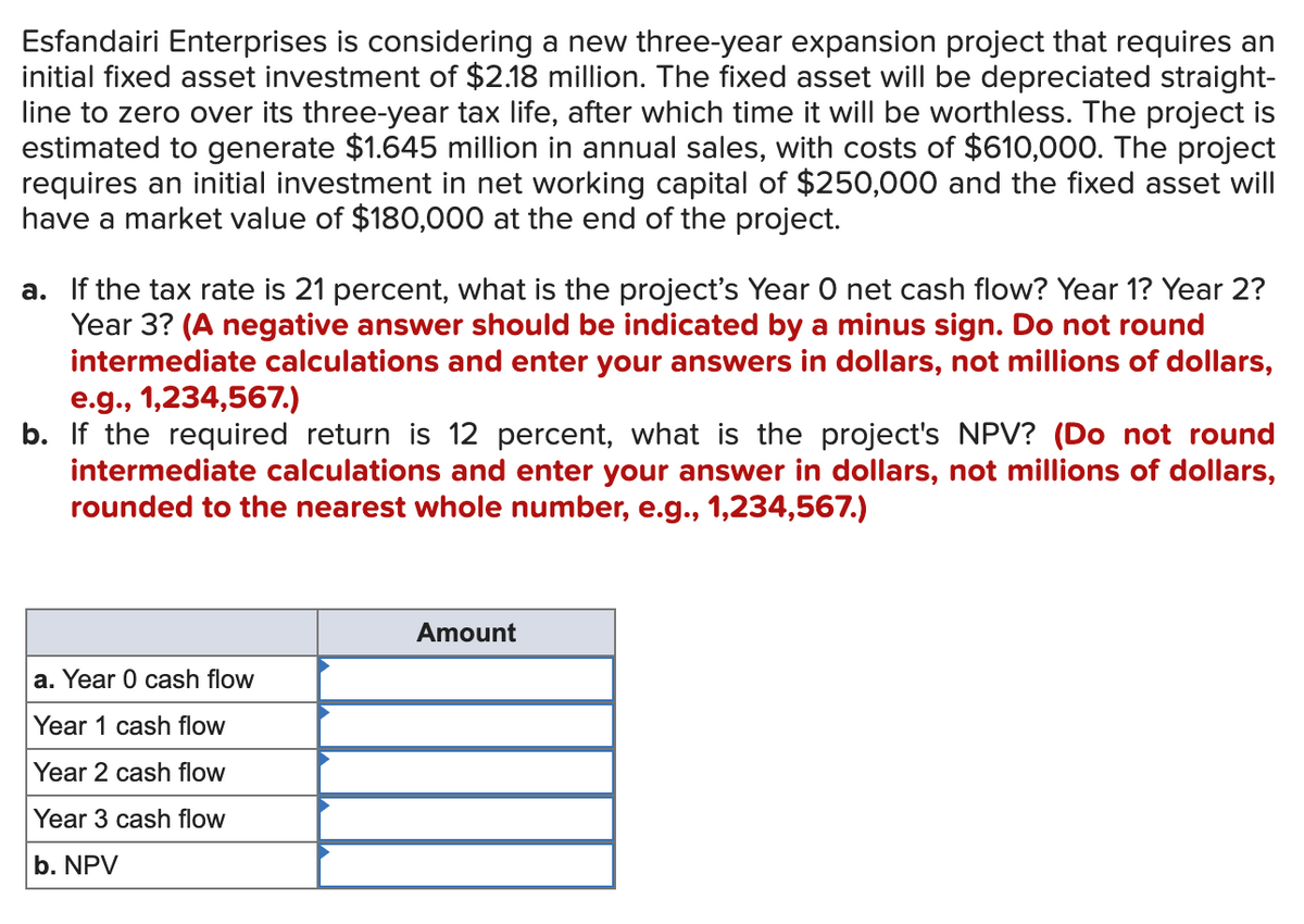 Esfandairi Enterprises is considering a new three-year expansion project that requires an
initial fixed asset investment of $2.18 million. The fixed asset will be depreciated straight-
line to zero over its three-year tax life, after which time it will be worthless. The project is
estimated to generate $1.645 million in annual sales, with costs of $610,000. The project
requires an initial investment in net working capital of $250,000 and the fixed asset will
have a market value of $180,000 at the end of the project.
a. If the tax rate is 21 percent, what is the project's Year O net cash flow? Year 1? Year 2?
Year 3? (A negative answer should be indicated by a minus sign. Do not round
intermediate calculations and enter your answers in dollars, not millions of dollars,
e.g., 1,234,567.)
b. If the required return is 12 percent, what is the project's NPV? (Do not round
intermediate calculations and enter your answer in dollars, not millions of dollars,
rounded to the nearest whole number, e.g., 1,234,567.)
a. Year 0 cash flow
Year 1 cash flow
Year 2 cash flow
Year 3 cash flow
b. NPV
Amount