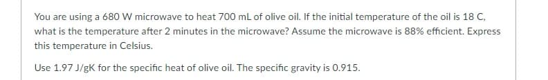 You are using a 680 W microwave to heat 700 mL of olive oil. If the initial temperature of the oil is 18 C,
what is the temperature after 2 minutes in the microwave? Assume the microwave is 88% efficient. Express
this temperature in Celsius.
Use 1.97 J/gK for the specific heat of olive oil. The specific gravity is 0.915.
