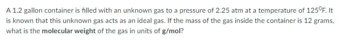 A 1.2 gallon container is filled with an unknown gas to a pressure of 2.25 atm at a temperature of 125°F. It
is known that this unknown gas acts as an ideal gas. If the mass of the gas inside the container is 12 grams,
what is the molecular weight of the gas in units of g/mol?
