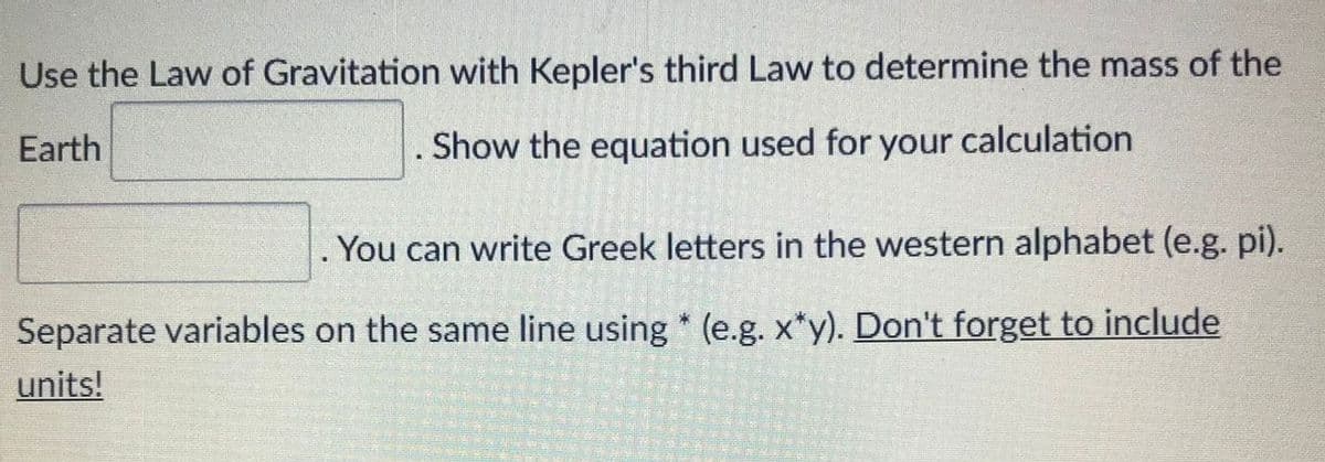Use the Law of Gravitation with Kepler's third Law to determine the mass of the
Earth
Show the equation used for your calculation
You can write Greek letters in the western alphabet (e.g. pi).
Separate variables on the same line using * (e.g. x*y). Don't forget to include
units!
