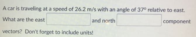 A car is traveling at a speed of 26.2 m/s with an angle of 37° relative to east.
What are the east
and north
component
vectors? Don't forget to include units!
