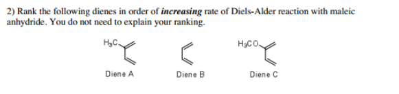 2) Rank the following dienes in order of increasing rate of Diels-Alder reaction with maleic
anhydride. You do not need to explain your ranking.
H3C.
H3CO
Diene A
Diene B
Diene C
