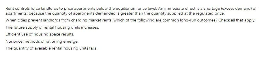 Rent controls force landlords to price apartments below the equilibrium price level. An immediate effect is a shortage (excess demand) of
apartments, because the quantity of apartments demanded is greater than the quantity supplied at the regulated price.
When cities prevent landlords from charging market rents, which of the following are common long-run outcomes? Check all that apply.
The future supply of rental housing units increases.
Efficient use of housing space results.
Nonprice methods of rationing emerge.
The quantity of available rental housing units falls.