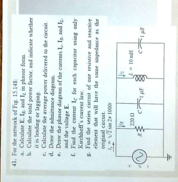ll
41. For the network of Fig. 15.148:
a. Calculate E, IR. and I, in phasor form.
b. Calculate the total power factor. and indicate whether
it is leading or lagging.
c. Calculate the average power delivered to the circuit.
d. Draw the admittance diagram.
e. Draw the phasor diagram of the currents I,, Ig, and I.
and the voltage E.
f. Find the current Ic for each capacitor using only
Kirchhoff s current law.
g. Find the series circuit of one resistive and reactive
element that will have the same impedance as the
original circuit.
1, = V2 sin 2x 1000r
R
C.
1 uF
