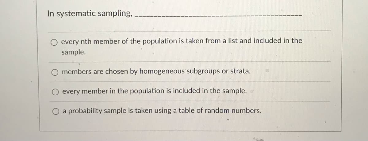 In systematic sampling,
every nth member of the population is taken from a list and included in the
sample.
members are chosen by homogeneous subgroups or strata.
every member in the population is included in the sample.
a probability sample is taken using a table of random numbers.