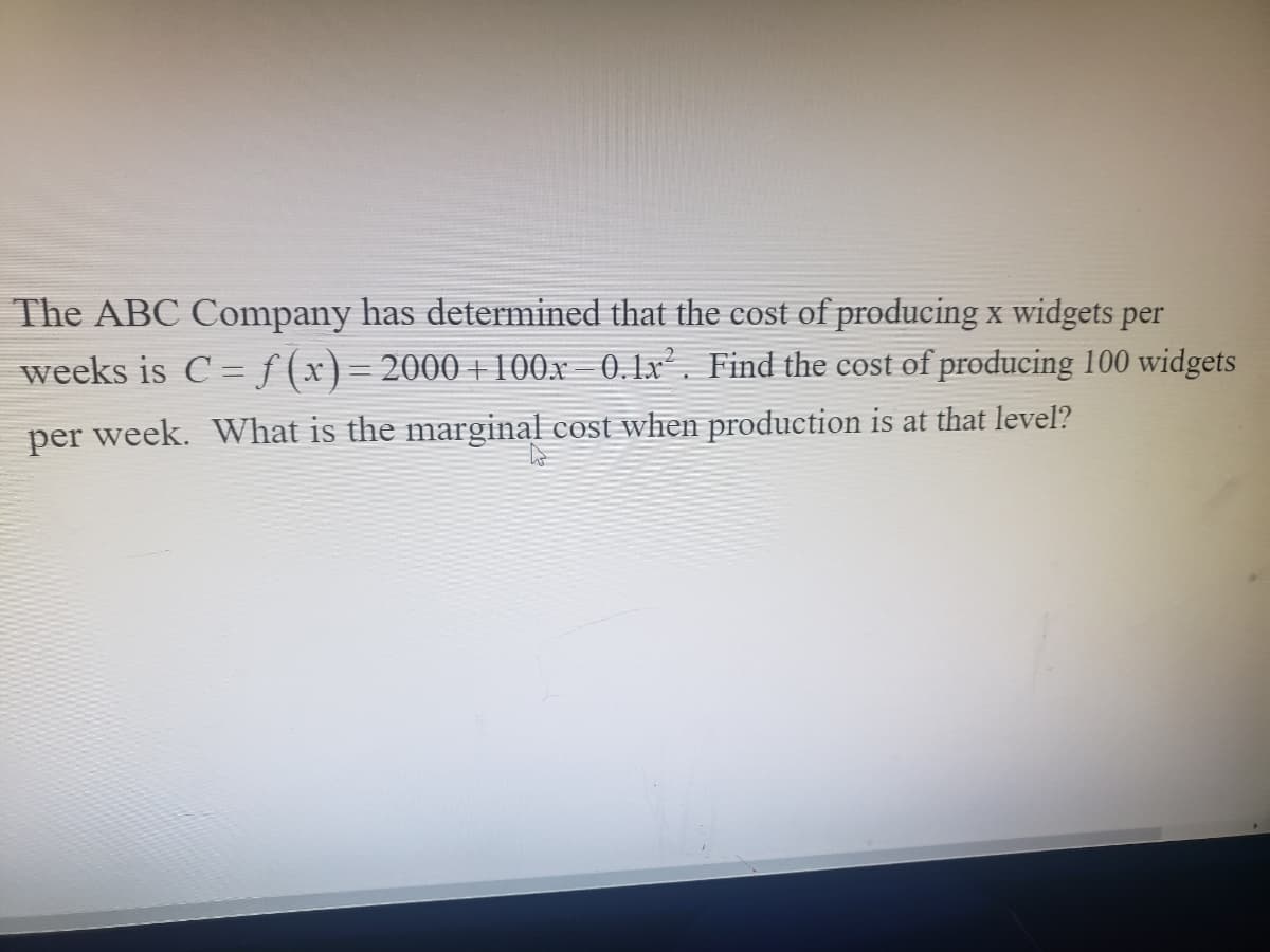 The ABC Company has determined that the cost of producing x widgets per
weeks is C = f (x)= 2000 + 100x 0.1x². Find the cost of producing 100 widgets
per week. What is the marginal cost when production is at that level?
