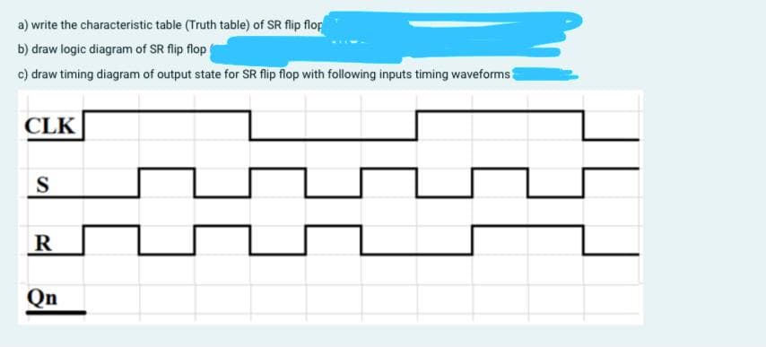 a) write the characteristic table (Truth table) of SR flip flop
b) draw logic diagram of SR flip flop
c) draw timing diagram of output state for SR flip flop with following inputs timing waveforms
CLK
S
R
Qn
