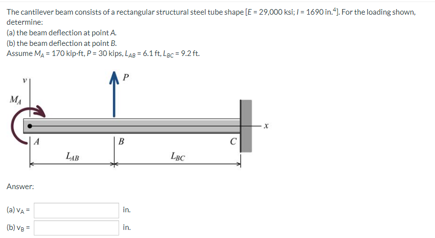 The cantilever beam consists of a rectangular structural steel tube shape [E = 29,000 ksi; I = 1690 in.*). For the loading shown,
determine:
(a) the beam deflection at point A.
(b) the beam deflection at point B.
Assume MA = 170 kip-ft, P = 30 kips, LAB = 6.1 ft, Lec = 9.2 ft.
P
MA
В
C
LAB
LBC
Answer:
(a) VA =
in.
(b) Vg =
in.
