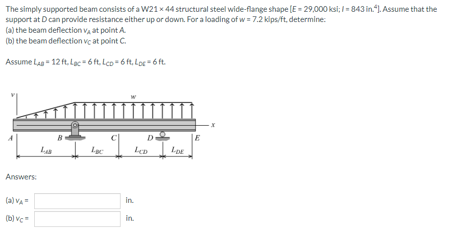 The simply supported beam consists of a W21 x 44 structural steel wide-flange shape [E = 29,000 ksi; I = 843 in.“). Assume that the
support at D can provide resistance either up or down. For a loading of w = 7.2 kips/ft, determine:
(a) the beam deflection va at point A.
(b) the beam deflection vc at point C.
Assume LaB = 12 ft, LpBC = 6 ft, LcD = 6 ft, LDE = 6 ft.
B
D
E
LẠB
LBC
LcD
LDE
Answers:
(a) VA =
in.
(b) vc =
in.
