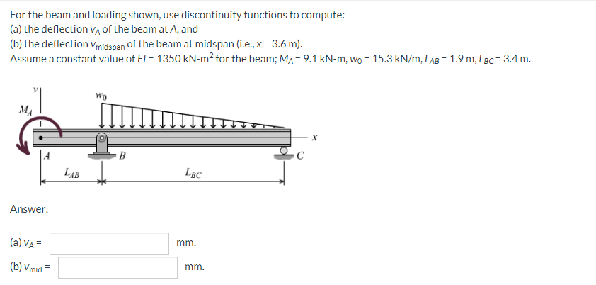 For the beam and loading shown, use discontinuity functions to compute:
(a) the deflection vĄ of the beam at A, and
(b) the deflection Vmidspan Of the beam at midspan (i.e., x = 3.6 m).
Assume a constant value of El = 1350 kN-m² for the beam; MA = 9.1 kN-m, wo = 15.3 kN/m, LAB = 1.9 m, LBc = 3.4 m.
wo
MA
LAB
LBC
Answer:
mm.
(a) VA =
mm.
(b) Vmid =

