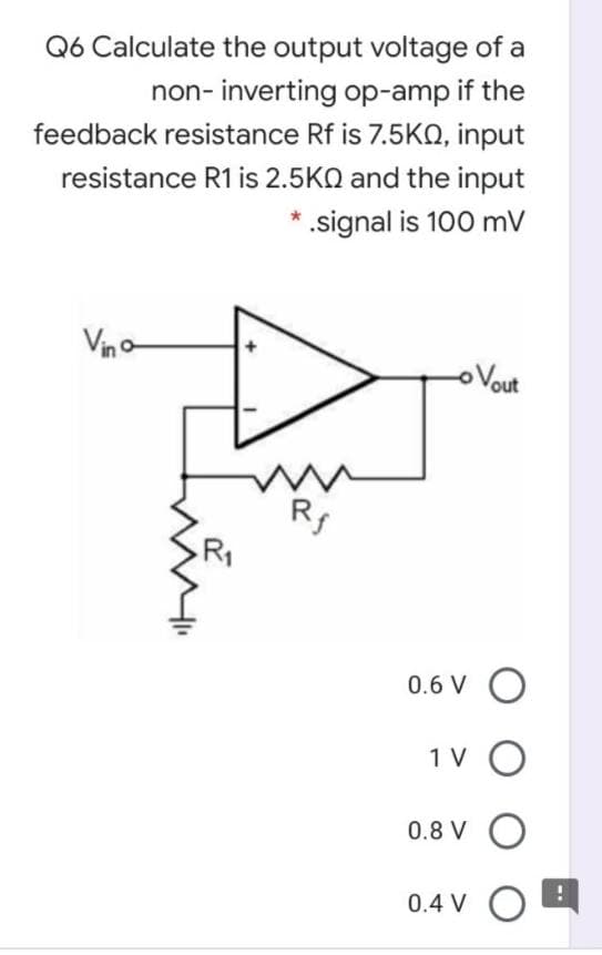 Q6 Calculate the output voltage of a
non- inverting op-amp if the
feedback resistance Rf is 7.5KQ, input
resistance R1 is 2.5KQ and the input
*.signal is 100 mV
Vin
oVout
0.6 V O
1 V
0.8 V
0.4 V O
