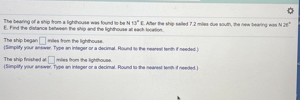 The bearing of a ship from a lighthouse was found to be N 13° E. After the ship sailed 7.2 miles due south, the new bearing was N 26°
E. Find the distance between the ship and the lighthouse at each location.
The ship began miles from the lighthouse.
(Simplify your answer. Type an integer or a decimal. Round to the nearest tenth if needed.)
The ship finished at miles from the lighthouse.
(Simplify your answer. Type an integer or a decimal. Round to the nearest tenth if needed.)
