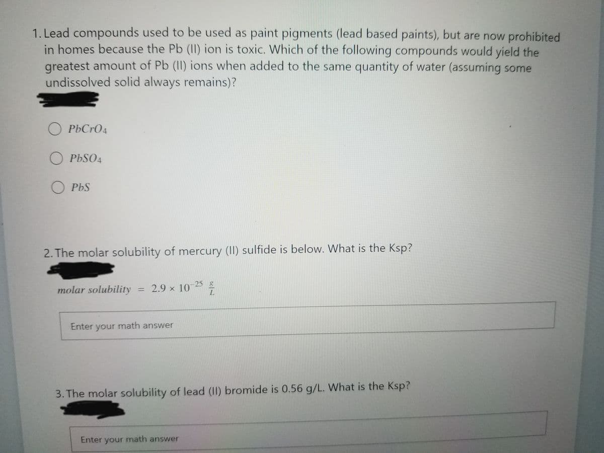 1. Lead compounds used to be used as paint pigments (lead based paints), but are now prohibited
in homes because the Pb (II) ion is toxic. Which of the following compounds would yield the
greatest amount of Pb (II) ions when added to the same quantity of water (assuming some
undissolved solid always remains)?
O PbCrO4
O PbSO4
O PbS
2. The molar solubility of mercury (II) sulfide is below. What is the Ksp?
molar solubility = 2.9 × 105
%3D
Enter your math answer
3. The molar solubility of lead (II) bromide is 0.56 g/L. What is the Ksp?
Enter your math answer
