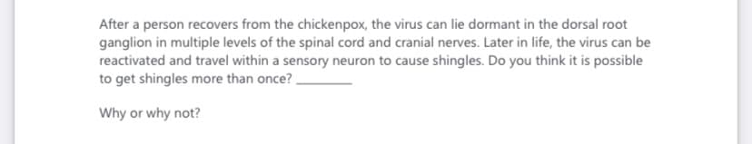 After a person recovers from the chickenpox, the virus can lie dormant in the dorsal root
ganglion in multiple levels of the spinal cord and cranial nerves. Later in life, the virus can be
reactivated and travel within a sensory neuron to cause shingles. Do you think it is possible
to get shingles more than once?
Why or why not?

