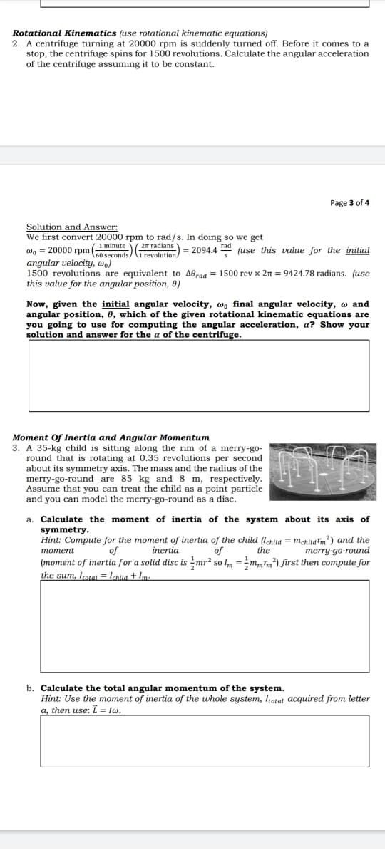 Rotational Kinematics (use rotational kinematic equations)
2. A centrifuge turning at 20000 rpm is suddenly turned off. Before it comes to a
stop, the centrifuge spins for 1500 revolutions. Calculate the angular acceleration
of the centrifuge assuming it to be constant.
Page 3 of 4
Solution and Answer:
We first convert 20000 rpm to rad/s. In doing so we get
minute 2m radians
Wo = 20000 rpm (oseconde) ovelution) = 2094.4 (use this value for the initial
angular velocity, wo)
1500 revolutions are equivalent to A0raa = 1500 rev x 2n = 9424.78 radians. (use
this value for the angular position, 0)
Now, given the initial angular velocity, wo final angular velocity, w and
angular position, 6, which of the given rotational kinematic equations are
you going to use for computing the angular acceleration, a? Show your
solution and answer for the a of the centrifuge.
Moment of Inertia and Angular Momentum
3. A 35-kg child is sitting along the rim of a merry-go-
round that is rotating at 0.35 revolutions per second
about its symmetry axis. The mass and the radius of the
merry-go-round are 85 kg and 8 m, respectively.
Assume that you can treat the child as a point particle
and you can model the merry-go-round as a disc.
a. Calculate the moment of inertia of the system about its axis of
symmetry.
Hint: Compute for the moment of inertia of the child (Iehija = m,hijarm?) and the
of
inertia
of
the
merry-go-round
moment
(moment of inertia for a solid disc is mr² so Im =m,mm²) first then compute for
the sum, Iratal = Ichila + Im.
b. Calculate the total angular momentum of the system.
Hint: Use the moment of inertia of the whole system, Itotat acquired from letter
a, then use: = lw.
